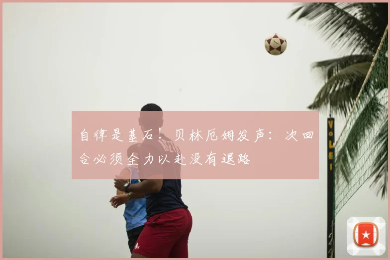 自律是基石!贝林厄姆发声:次回合必须全力以赴没有退路