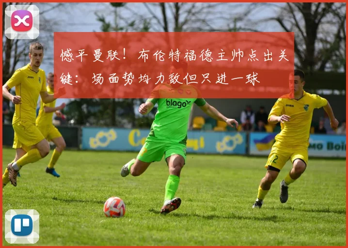 憾平曼联!布伦特福德主帅点出关键:场面势均力敌但只进一球