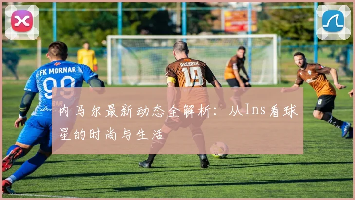 内马尔最新动态全解析:从Ins看球星的时尚与生活
