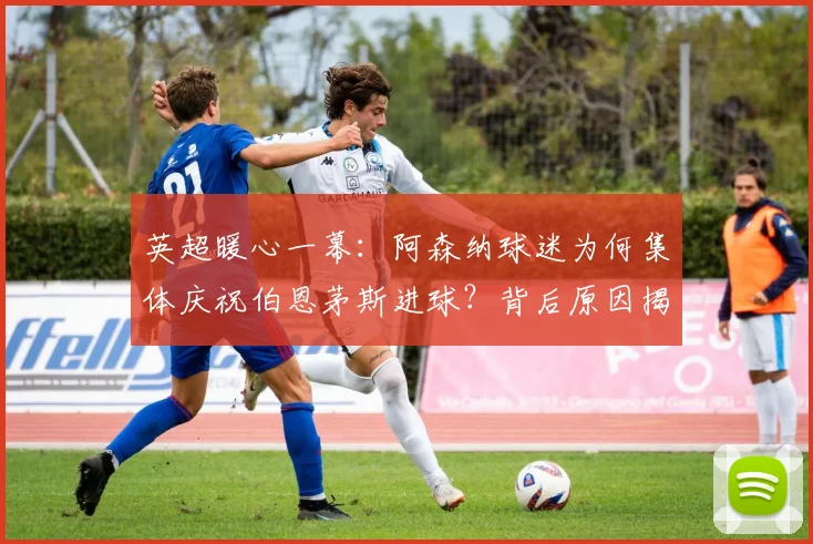 英超暖心一幕:阿森纳球迷为何集体庆祝伯恩茅斯进球?背后原因揭秘