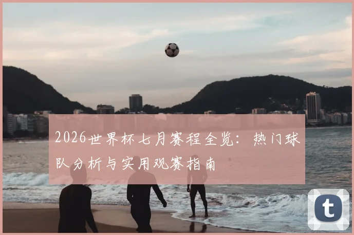 2026世界杯七月赛程全览:热门球队分析与实用观赛指南