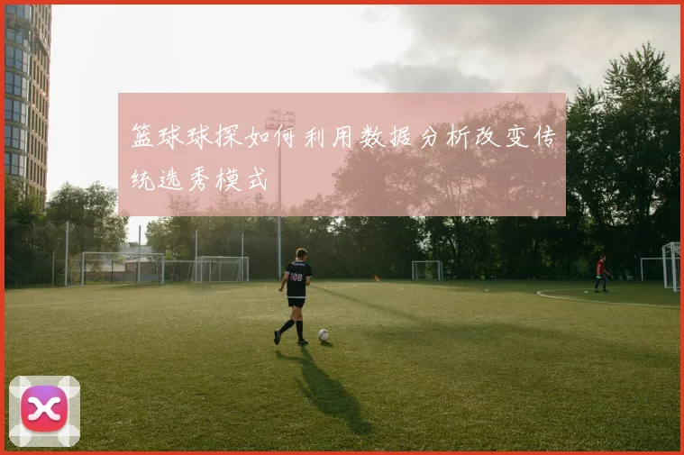 篮球球探如何利用数据分析改变传统选秀模式