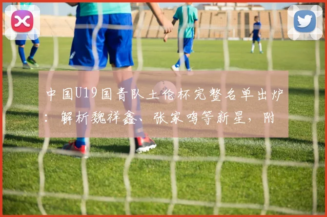 中国U19国青队土伦杯完整名单出炉:解析魏祥鑫、张家鸣等新星,附赛程看点
