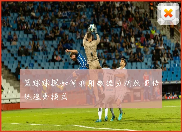 篮球球探如何利用数据分析改变传统选秀模式
