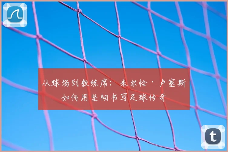 从球场到教练席:米尔恰·卢塞斯库如何用坚韧书写足球传奇
